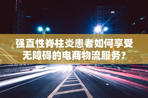 强直性脊柱炎患者如何享受无障碍的电商物流服务？