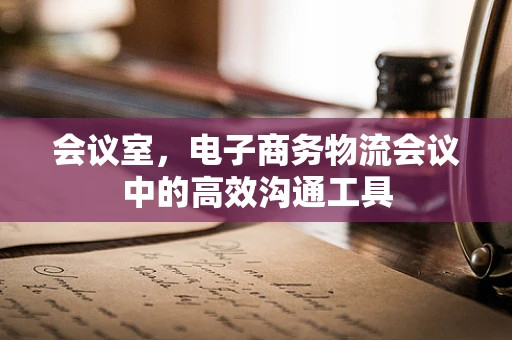 会议室，电子商务物流会议中的高效沟通工具