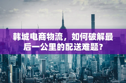 韩城电商物流，如何破解最后一公里的配送难题？