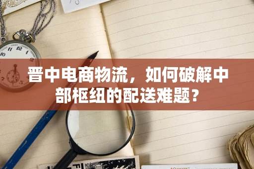 晋中电商物流，如何破解中部枢纽的配送难题？