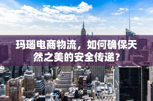 玛瑙电商物流，如何确保天然之美的安全传递？