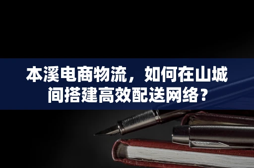 本溪电商物流，如何在山城间搭建高效配送网络？