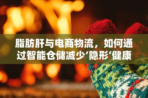 脂肪肝与电商物流，如何通过智能仓储减少‘隐形’健康风险？