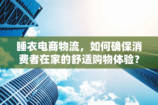 睡衣电商物流，如何确保消费者在家的舒适购物体验？