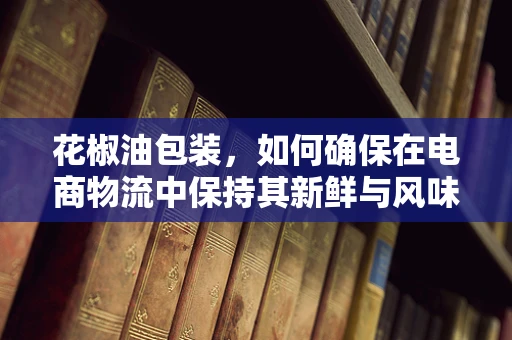 花椒油包装，如何确保在电商物流中保持其新鲜与风味？
