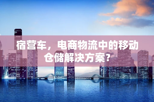 宿营车，电商物流中的移动仓储解决方案？