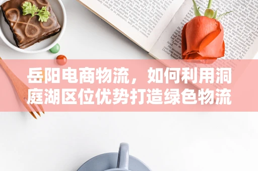 岳阳电商物流，如何利用洞庭湖区位优势打造绿色物流枢纽？