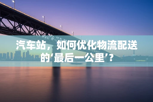 汽车站，如何优化物流配送的‘最后一公里’？
