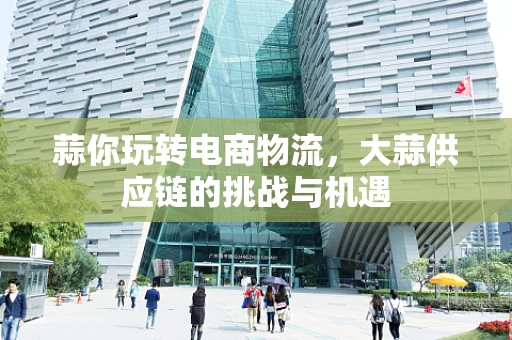 蒜你玩转电商物流，大蒜供应链的挑战与机遇