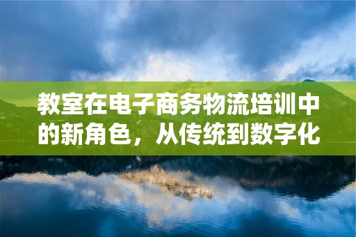 教室在电子商务物流培训中的新角色，从传统到数字化的转变