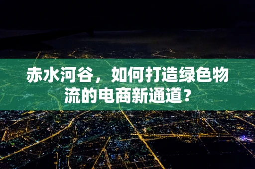 赤水河谷，如何打造绿色物流的电商新通道？