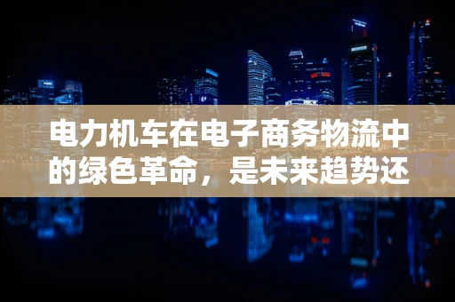 电力机车在电子商务物流中的绿色革命，是未来趋势还是技术挑战？