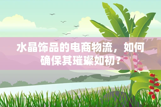 水晶饰品的电商物流，如何确保其璀璨如初？