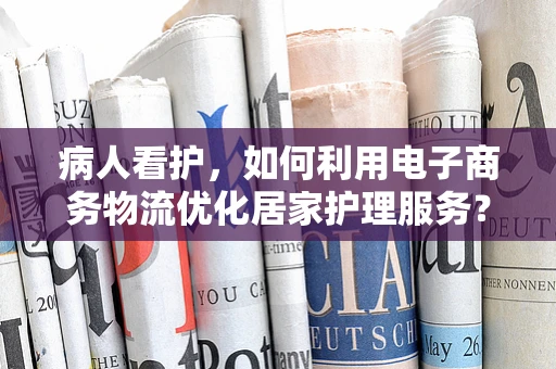 病人看护，如何利用电子商务物流优化居家护理服务？