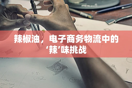 辣椒油，电子商务物流中的‘辣’味挑战