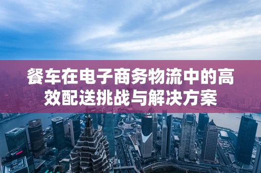 餐车在电子商务物流中的高效配送挑战与解决方案