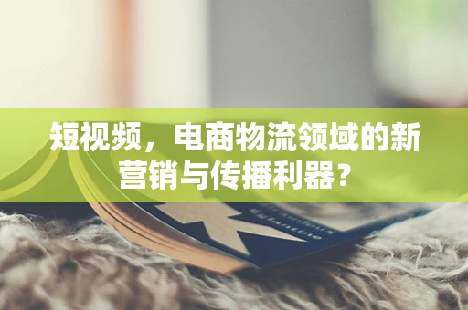 短视频，电商物流领域的新营销与传播利器？