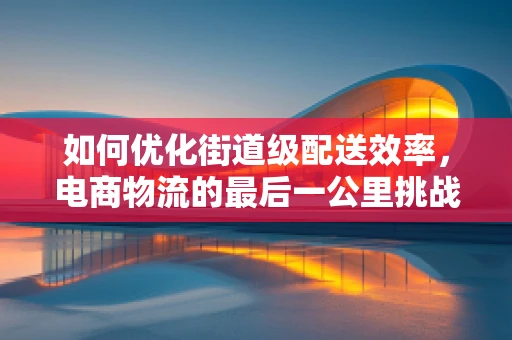 如何优化街道级配送效率，电商物流的最后一公里挑战