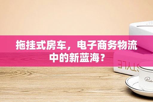 拖挂式房车，电子商务物流中的新蓝海？