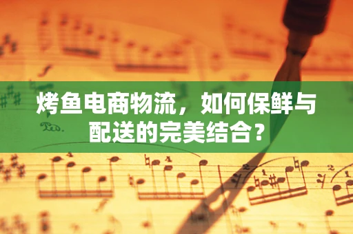 烤鱼电商物流，如何保鲜与配送的完美结合？
