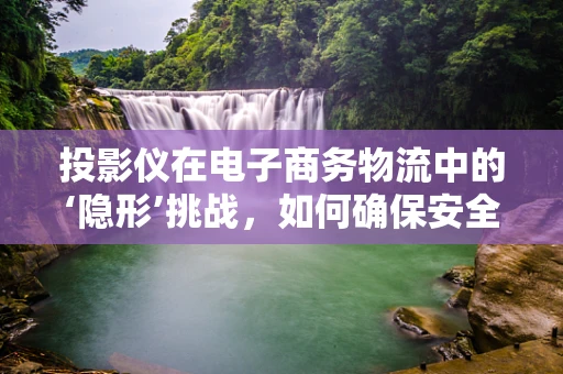 投影仪在电子商务物流中的‘隐形’挑战，如何确保安全运输与精准配送？