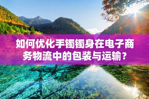 如何优化手镯镯身在电子商务物流中的包装与运输？