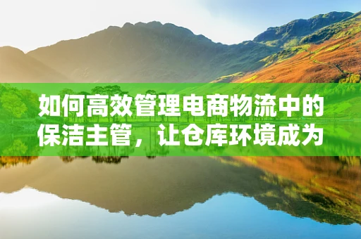 如何高效管理电商物流中的保洁主管，让仓库环境成为竞争力的隐形推手？