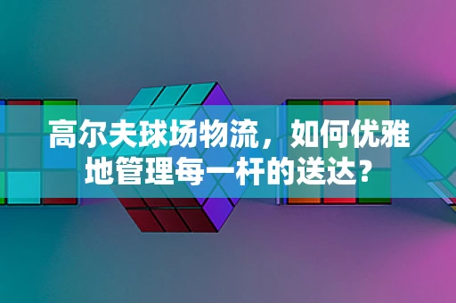 高尔夫球场物流，如何优雅地管理每一杆的送达？