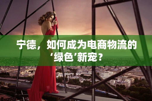 宁德，如何成为电商物流的‘绿色’新宠？
