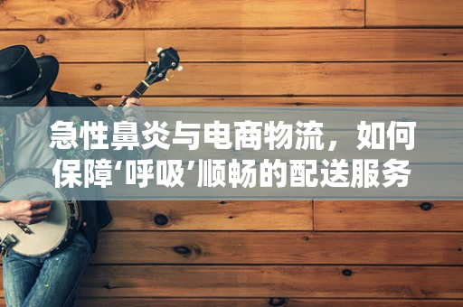 急性鼻炎与电商物流，如何保障‘呼吸’顺畅的配送服务？