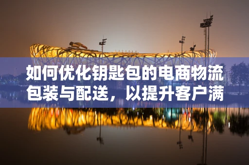如何优化钥匙包的电商物流包装与配送，以提升客户满意度？