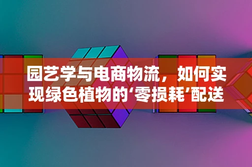园艺学与电商物流，如何实现绿色植物的‘零损耗’配送？
