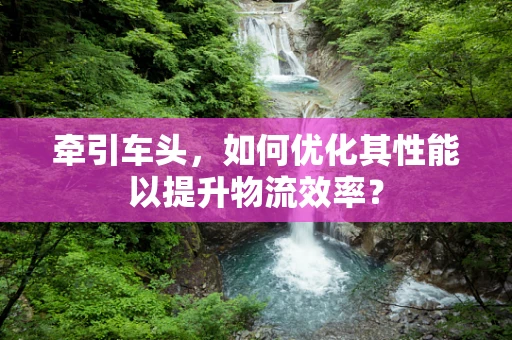 牵引车头，如何优化其性能以提升物流效率？