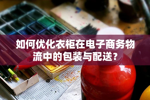 如何优化衣柜在电子商务物流中的包装与配送？