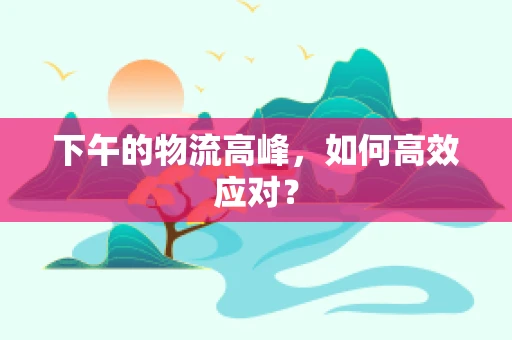 下午的物流高峰，如何高效应对？