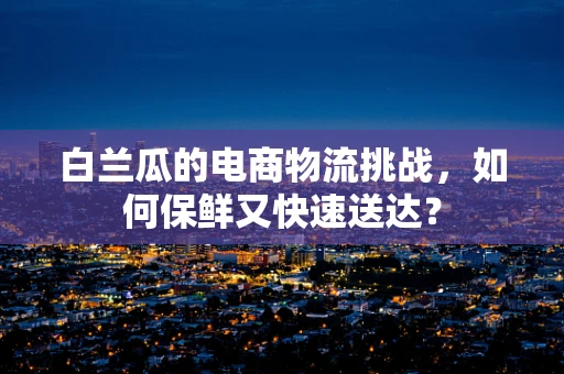 白兰瓜的电商物流挑战，如何保鲜又快速送达？