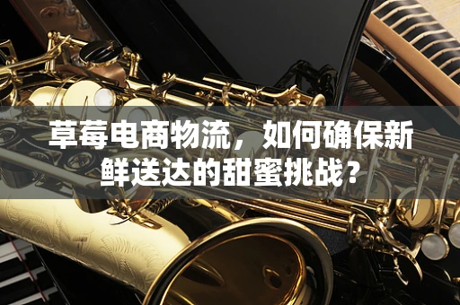 草莓电商物流，如何确保新鲜送达的甜蜜挑战？