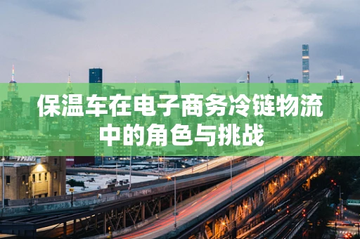 保温车在电子商务冷链物流中的角色与挑战