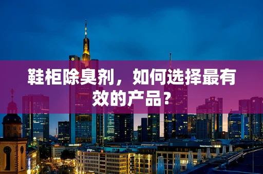 鞋柜除臭剂，如何选择最有效的产品？