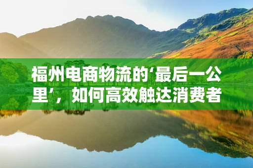 福州电商物流的‘最后一公里’，如何高效触达消费者？