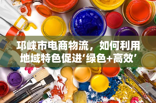 邛崃市电商物流，如何利用地域特色促进‘绿色+高效’发展？