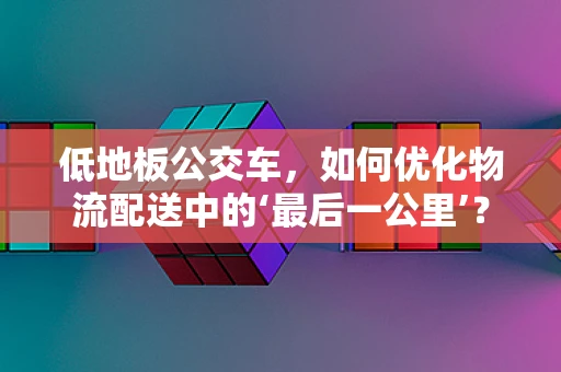低地板公交车，如何优化物流配送中的‘最后一公里’？