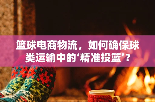 篮球电商物流，如何确保球类运输中的‘精准投篮’？