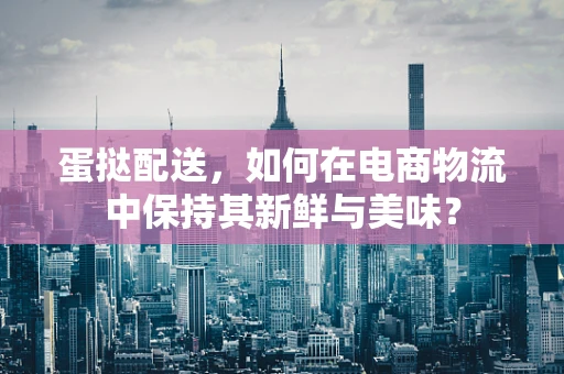 蛋挞配送，如何在电商物流中保持其新鲜与美味？