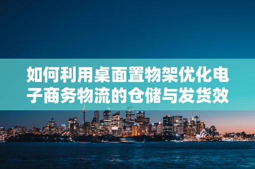 如何利用桌面置物架优化电子商务物流的仓储与发货效率？