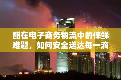 醋在电子商务物流中的保鲜难题，如何安全送达每一滴酸香？