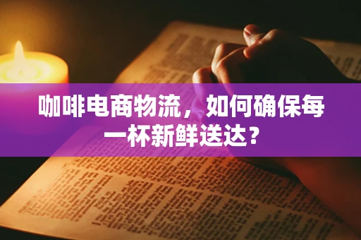 咖啡电商物流，如何确保每一杯新鲜送达？