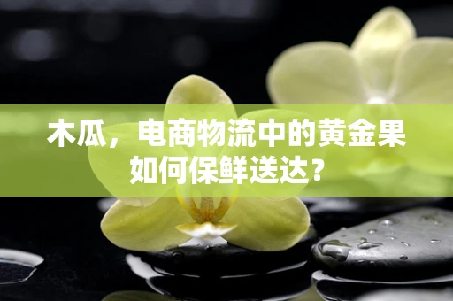木瓜，电商物流中的黄金果如何保鲜送达？