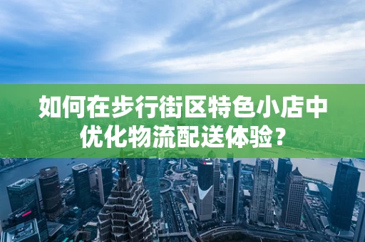 如何在步行街区特色小店中优化物流配送体验？