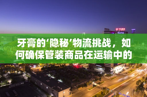 牙膏的‘隐秘’物流挑战，如何确保管装商品在运输中的安全与新鲜？